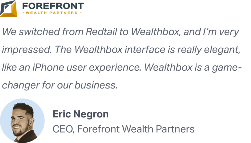 "We switched from Redtail to Wealthbox, and I'm very impressed. The Wealthbox interface is really elegant, like an iPhone user experience. Wealthbox is a game-changer for our business." Eric Negron, CEO of Forefront Wealth Partners recommends Wealthbox