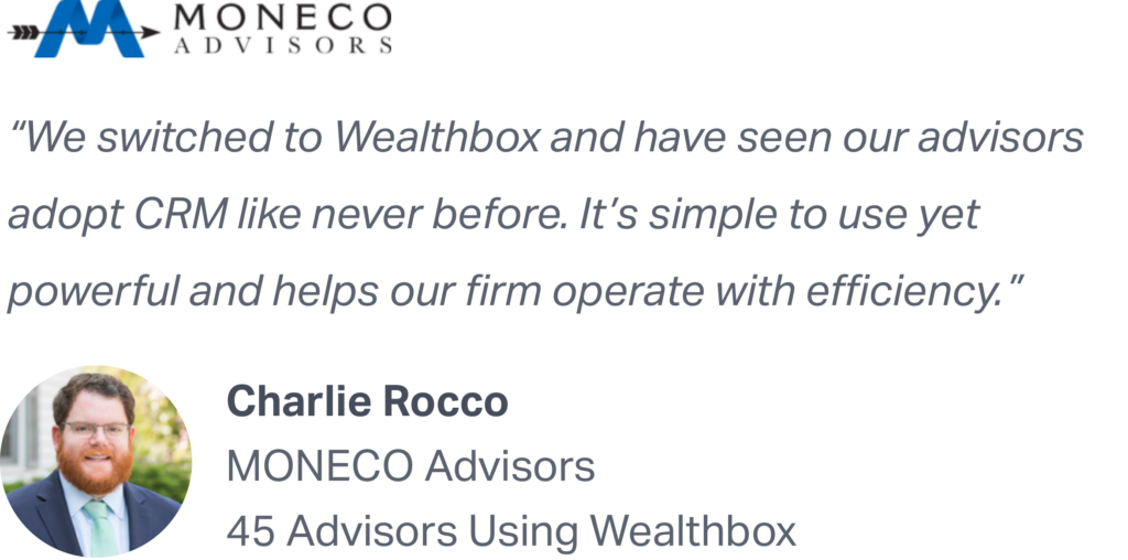 "We switched to Wealthbox and have seen our advisors adopt CRM like never before. It's simple to use yet powerful and helps our firm operate with efficiency." - Charlie Rocco of MONECO Advisors recommends Wealthbox