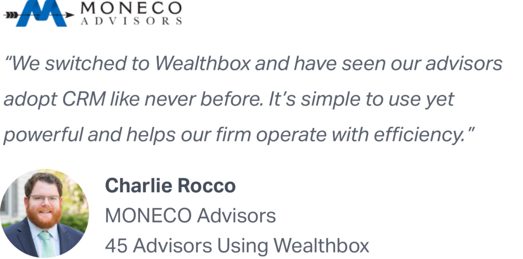 "We switched to Wealthbox and have seen our advisors adopt CRM like never before. It's simple to use yet powerful and helps our firm operate with efficiency." - Charlie Rocco of MONECO Advisors recommends Wealthbox